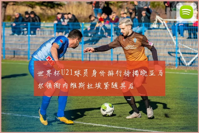 世界杯U21球员身价排行榜揭晓亚马尔领衔内维斯杜埃紧随其后