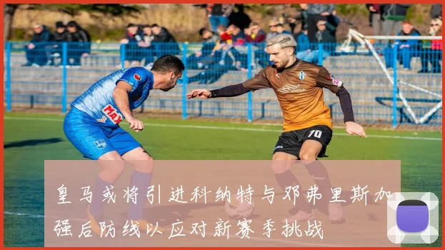 皇马或将引进科纳特与邓弗里斯加强后防线以应对新赛季挑战