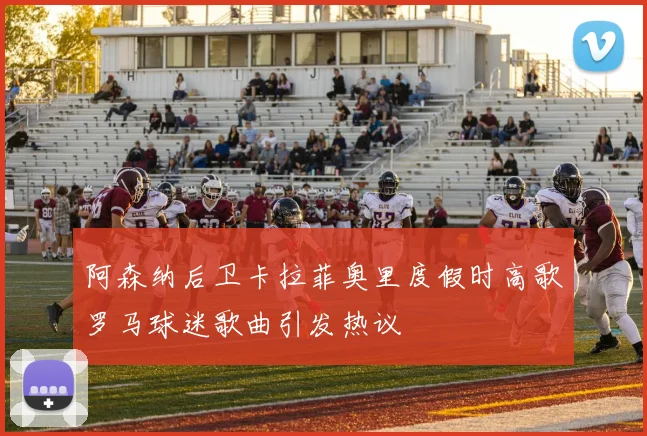 阿森纳后卫卡拉菲奥里度假时高歌罗马球迷歌曲引发热议