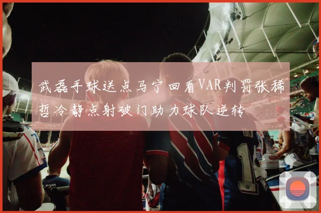 武磊手球送点马宁回看VAR判罚张稀哲冷静点射破门助力球队逆转