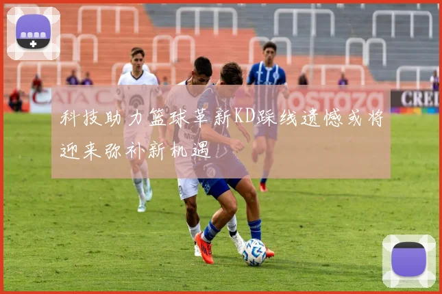 科技助力篮球革新KD踩线遗憾或将迎来弥补新机遇