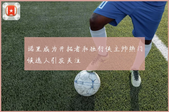 诺里成为开拓者和独行侠主帅热门候选人引发关注