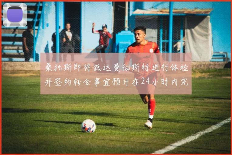 桑托斯即将抵达曼彻斯特进行体检并签约转会事宜预计在24小时内完成