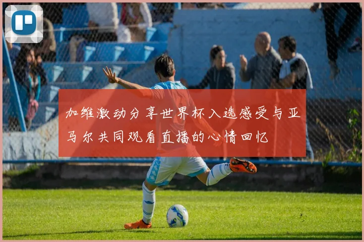 加维激动分享世界杯入选感受与亚马尔共同观看直播的心情回忆