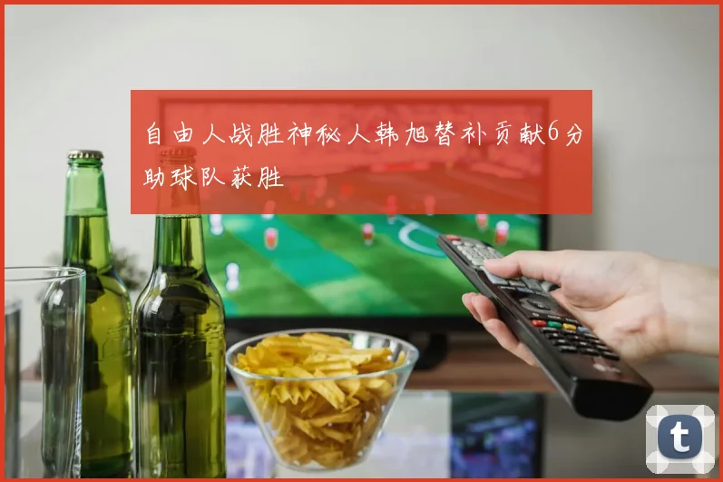 自由人战胜神秘人韩旭替补贡献6分助球队获胜