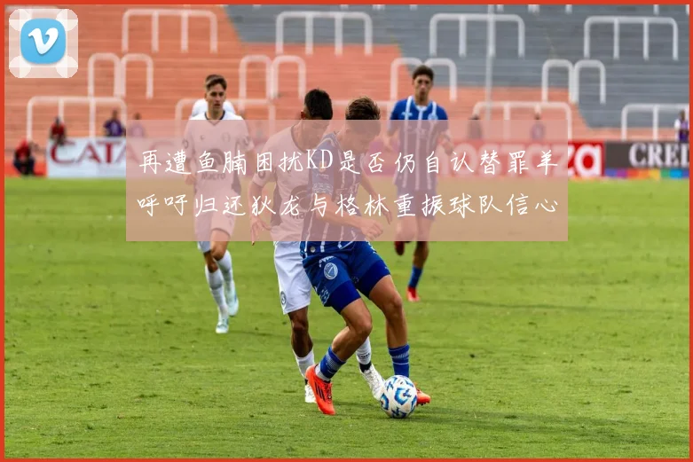 再遭鱼腩困扰KD是否仍自认替罪羊呼吁归还狄龙与格林重振球队信心