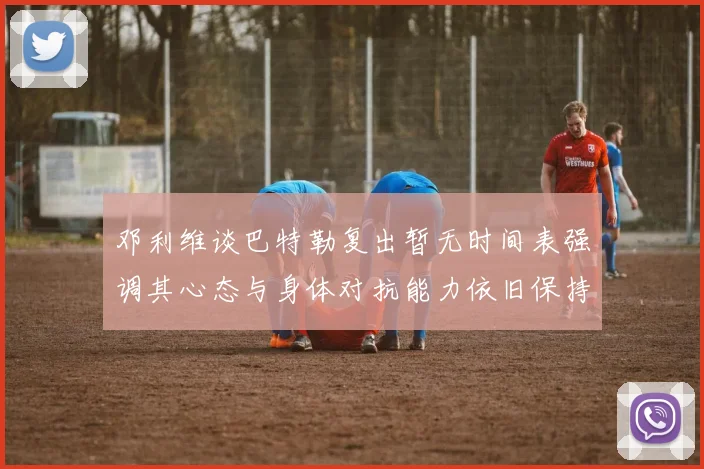 邓利维谈巴特勒复出暂无时间表强调其心态与身体对抗能力依旧保持