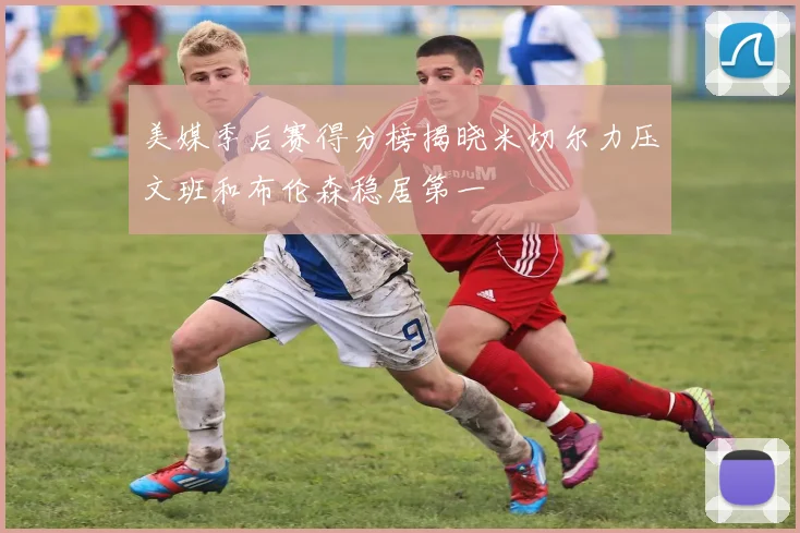 美媒季后赛得分榜揭晓米切尔力压文班和布伦森稳居第一