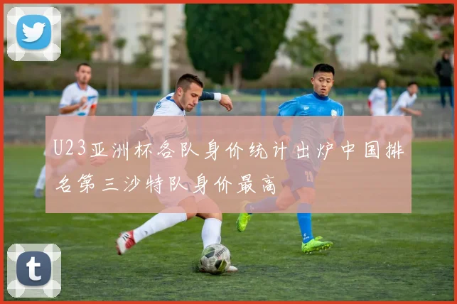 U23亚洲杯各队身价统计出炉中国排名第三沙特队身价最高