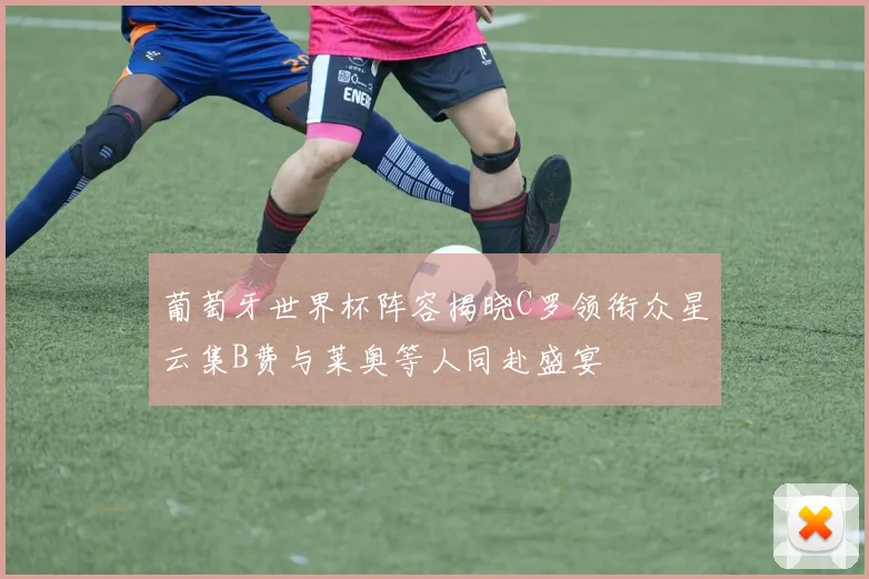 葡萄牙世界杯阵容揭晓C罗领衔众星云集B费与莱奥等人同赴盛宴
