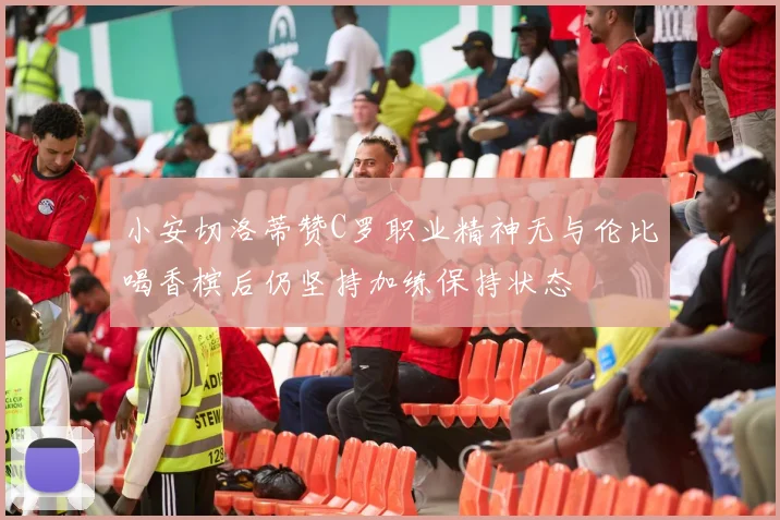 小安切洛蒂赞C罗职业精神无与伦比喝香槟后仍坚持加练保持状态