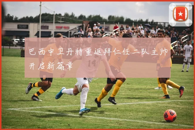 巴西中卫丹特重返拜仁任二队主帅开启新篇章