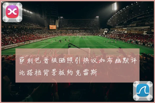 萨利巴晋级晒照引热议加布幽默评论搭档背景板约克雷斯