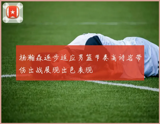 杨瀚森逐步适应男篮节奏高诗岩带伤出战展现出色表现