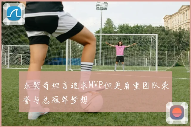东契奇坦言追求MVP但更看重团队荣誉与总冠军梦想