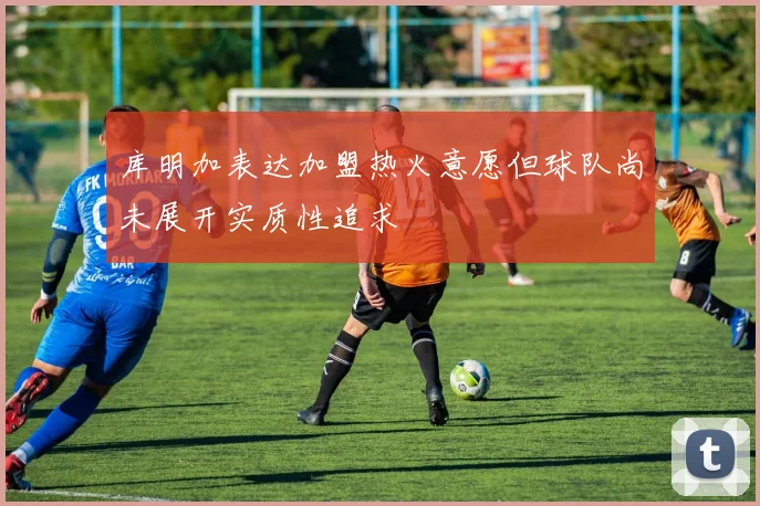 库明加表达加盟热火意愿但球队尚未展开实质性追求