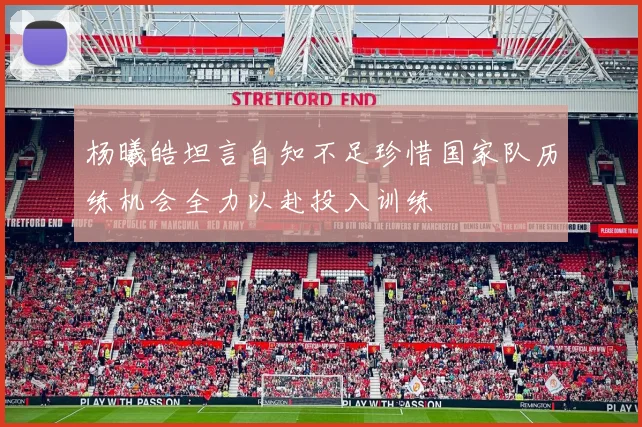 杨曦皓坦言自知不足珍惜国家队历练机会全力以赴投入训练