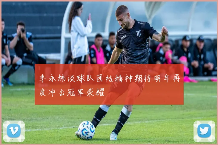 李永炜谈球队团结精神期待明年再度冲击冠军荣耀