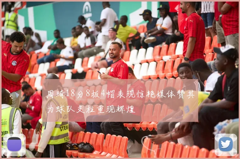 周琦18分8板4帽表现惊艳媒体赞其为球队支柱重现辉煌