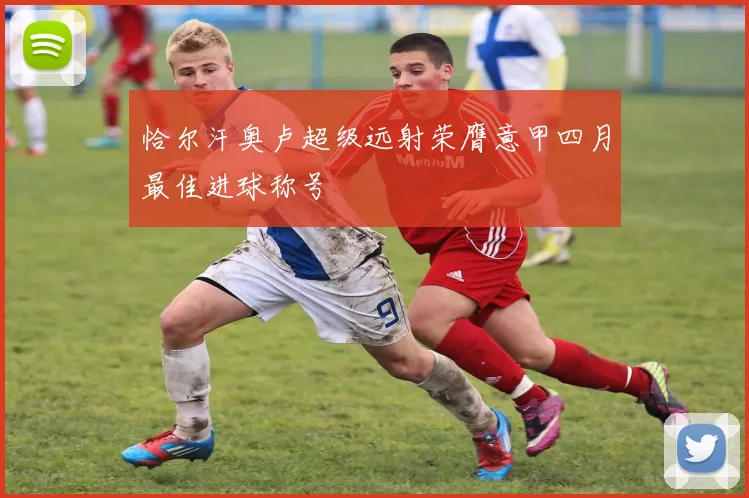 恰尔汗奥卢超级远射荣膺意甲四月最佳进球称号