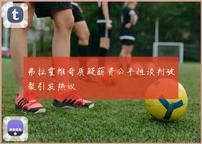 弗拉霍维奇质疑薪资公平性谈判破裂引发热议