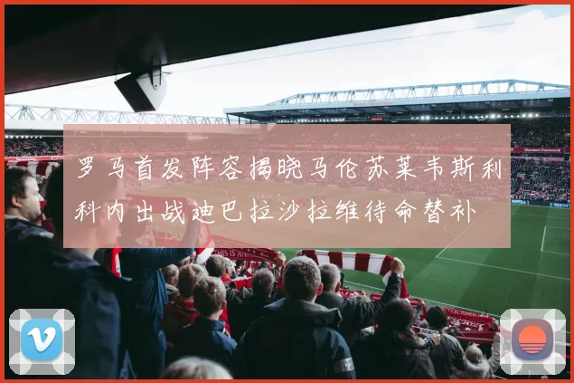 罗马首发阵容揭晓马伦苏莱韦斯利科内出战迪巴拉沙拉维待命替补