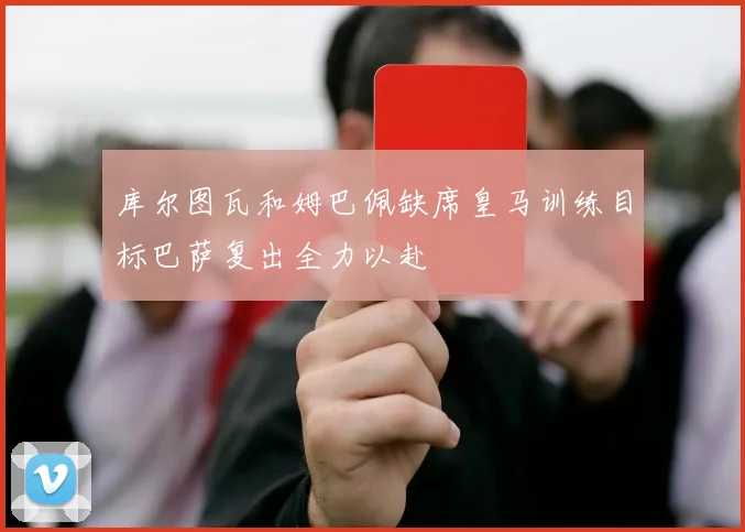 库尔图瓦和姆巴佩缺席皇马训练目标巴萨复出全力以赴
