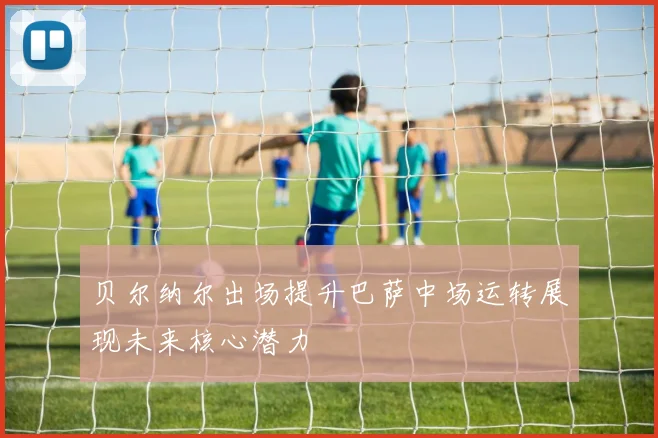 贝尔纳尔出场提升巴萨中场运转展现未来核心潜力