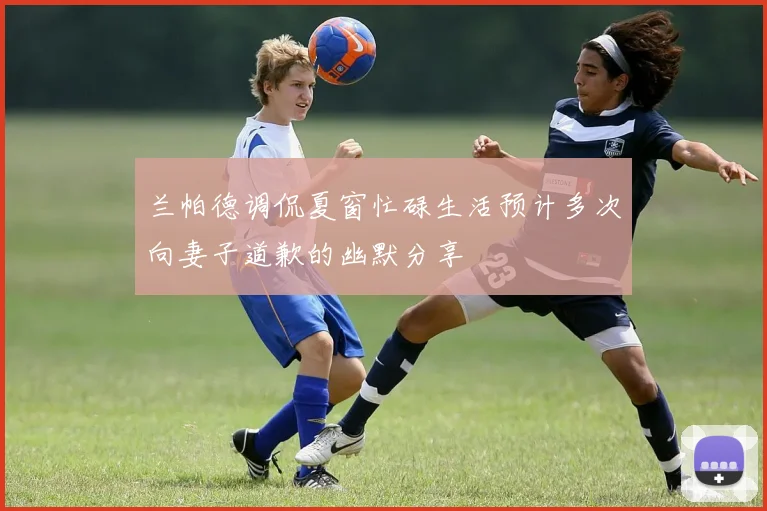 兰帕德调侃夏窗忙碌生活预计多次向妻子道歉的幽默分享