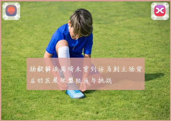 杨毅解读周琦未曾到访马刺主场背后的发展联盟经历与挑战