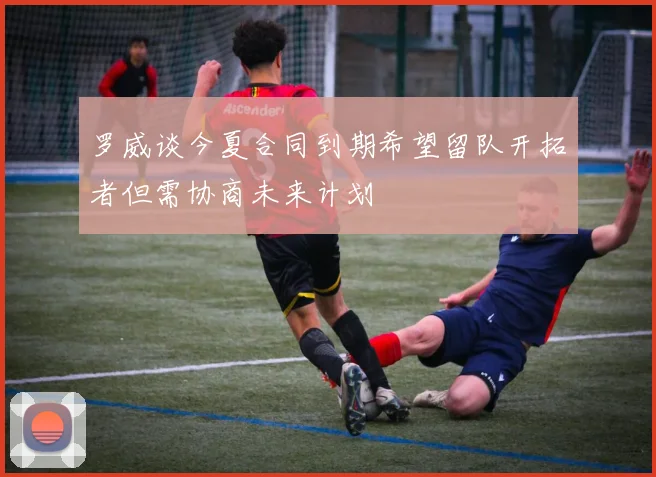 罗威谈今夏合同到期希望留队开拓者但需协商未来计划