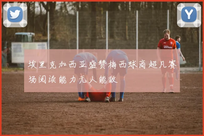 埃里克加西亚盛赞梅西球商超凡赛场阅读能力无人能敌