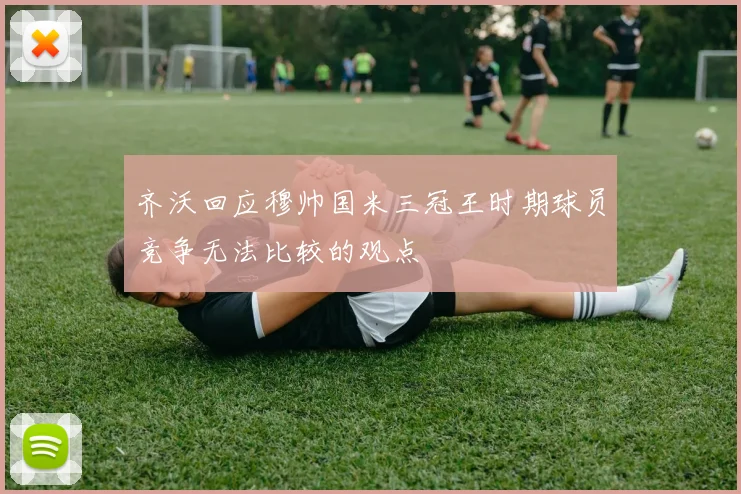齐沃回应穆帅国米三冠王时期球员竞争无法比较的观点